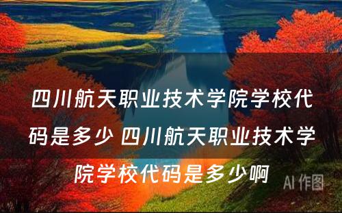 四川航天职业技术学院学校代码是多少 四川航天职业技术学院学校代码是多少啊