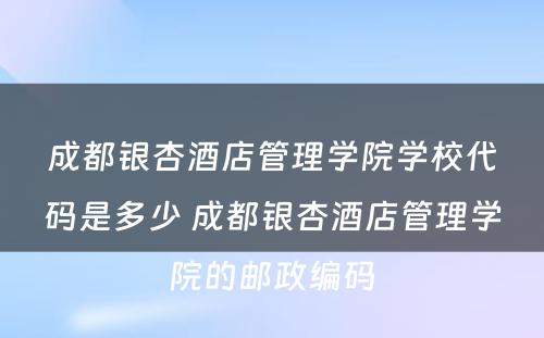 成都银杏酒店管理学院学校代码是多少 成都银杏酒店管理学院的邮政编码