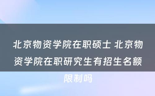 北京物资学院在职硕士 北京物资学院在职研究生有招生名额限制吗