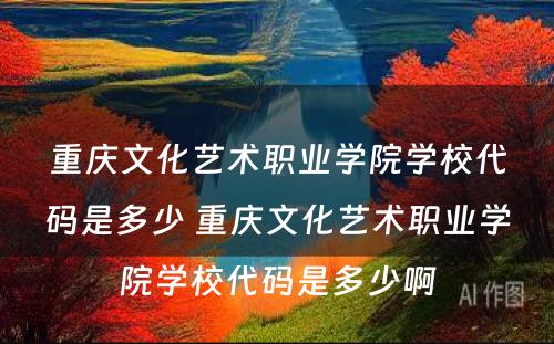 重庆文化艺术职业学院学校代码是多少 重庆文化艺术职业学院学校代码是多少啊