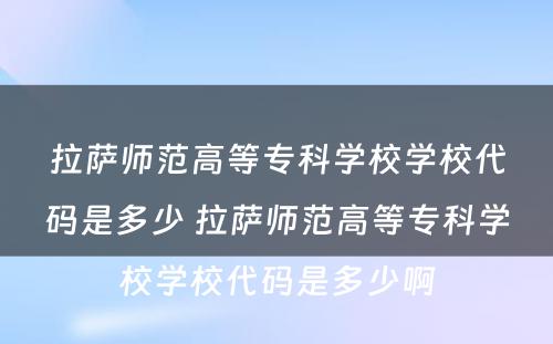 拉萨师范高等专科学校学校代码是多少 拉萨师范高等专科学校学校代码是多少啊