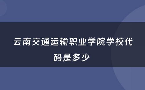 云南交通运输职业学院学校代码是多少 