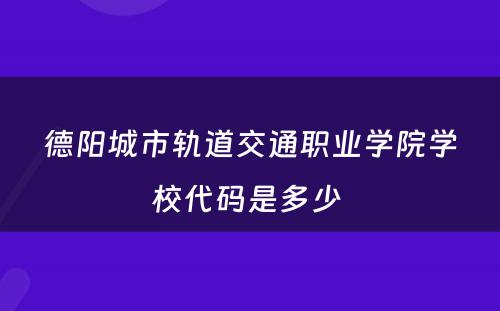 德阳城市轨道交通职业学院学校代码是多少 