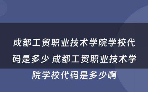 成都工贸职业技术学院学校代码是多少 成都工贸职业技术学院学校代码是多少啊