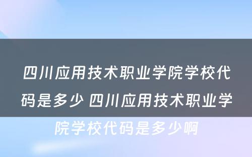 四川应用技术职业学院学校代码是多少 四川应用技术职业学院学校代码是多少啊