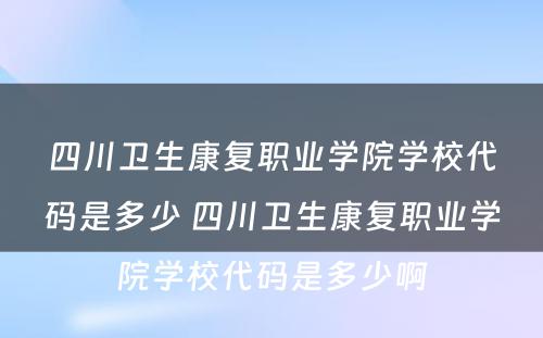 四川卫生康复职业学院学校代码是多少 四川卫生康复职业学院学校代码是多少啊