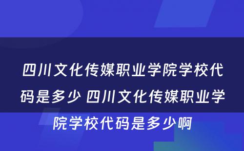 四川文化传媒职业学院学校代码是多少 四川文化传媒职业学院学校代码是多少啊