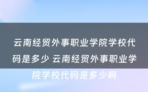 云南经贸外事职业学院学校代码是多少 云南经贸外事职业学院学校代码是多少啊