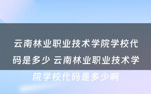 云南林业职业技术学院学校代码是多少 云南林业职业技术学院学校代码是多少啊