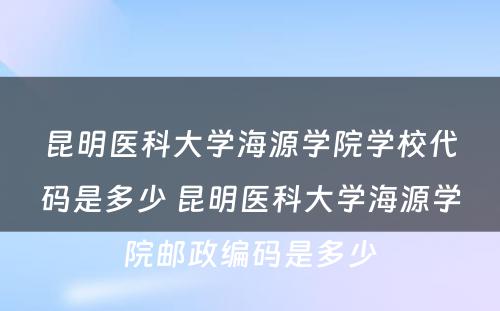 昆明医科大学海源学院学校代码是多少 昆明医科大学海源学院邮政编码是多少