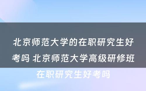 北京师范大学的在职研究生好考吗 北京师范大学高级研修班在职研究生好考吗