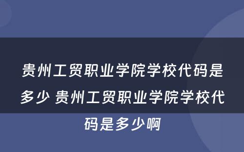 贵州工贸职业学院学校代码是多少 贵州工贸职业学院学校代码是多少啊