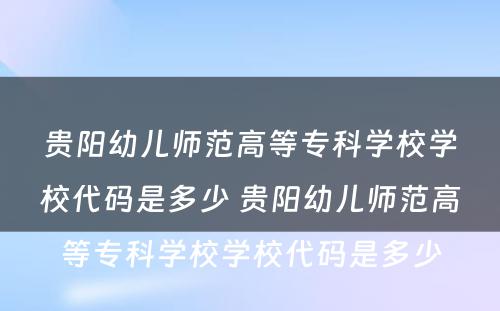 贵阳幼儿师范高等专科学校学校代码是多少 贵阳幼儿师范高等专科学校学校代码是多少