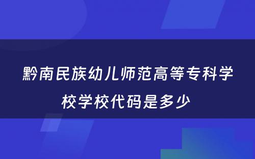 黔南民族幼儿师范高等专科学校学校代码是多少 