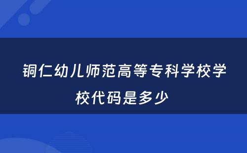 铜仁幼儿师范高等专科学校学校代码是多少 