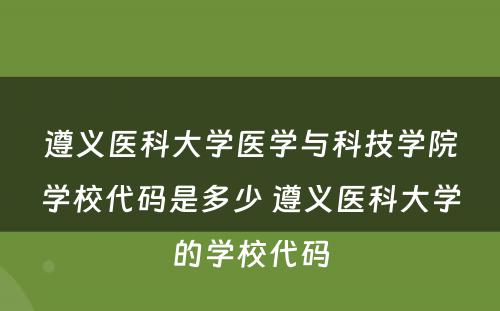 遵义医科大学医学与科技学院学校代码是多少 遵义医科大学的学校代码