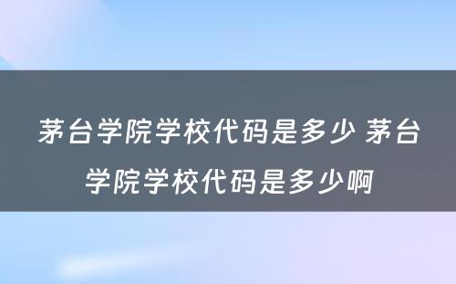 茅台学院学校代码是多少 茅台学院学校代码是多少啊