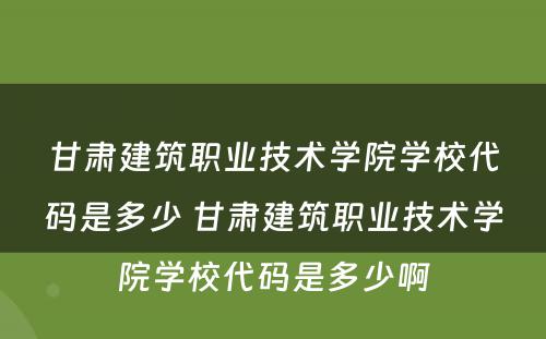 甘肃建筑职业技术学院学校代码是多少 甘肃建筑职业技术学院学校代码是多少啊