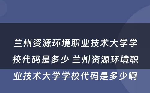 兰州资源环境职业技术大学学校代码是多少 兰州资源环境职业技术大学学校代码是多少啊