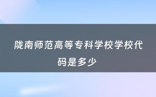 陇南师范高等专科学校学校代码是多少 