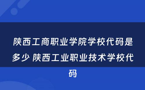 陕西工商职业学院学校代码是多少 陕西工业职业技术学校代码