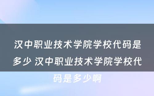 汉中职业技术学院学校代码是多少 汉中职业技术学院学校代码是多少啊