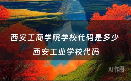 西安工商学院学校代码是多少 西安工业学校代码