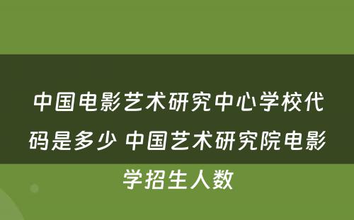 中国电影艺术研究中心学校代码是多少 中国艺术研究院电影学招生人数