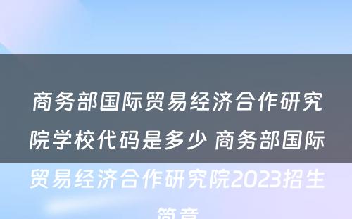 商务部国际贸易经济合作研究院学校代码是多少 商务部国际贸易经济合作研究院2023招生简章