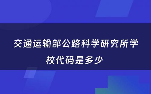交通运输部公路科学研究所学校代码是多少 