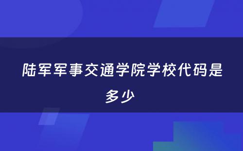 陆军军事交通学院学校代码是多少 