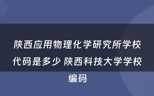 陕西应用物理化学研究所学校代码是多少 陕西科技大学学校编码
