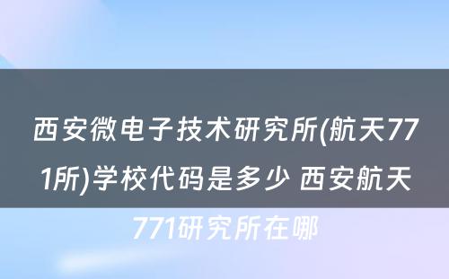 西安微电子技术研究所(航天771所)学校代码是多少 西安航天771研究所在哪
