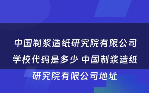 中国制浆造纸研究院有限公司学校代码是多少 中国制浆造纸研究院有限公司地址