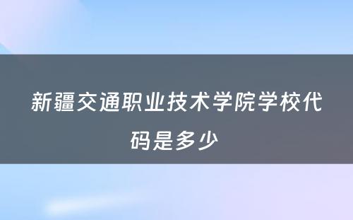 新疆交通职业技术学院学校代码是多少 
