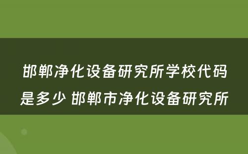 邯郸净化设备研究所学校代码是多少 邯郸市净化设备研究所