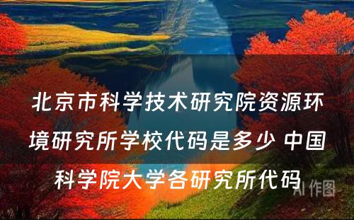 北京市科学技术研究院资源环境研究所学校代码是多少 中国科学院大学各研究所代码