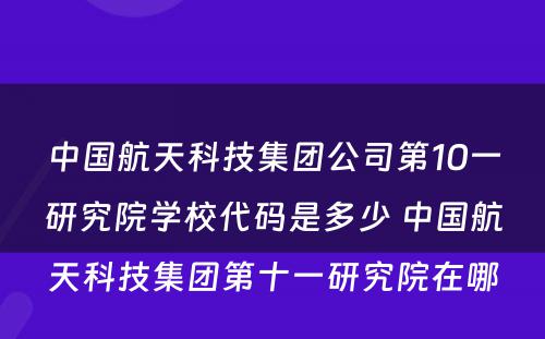 中国航天科技集团公司第10一研究院学校代码是多少 中国航天科技集团第十一研究院在哪