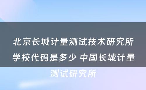 北京长城计量测试技术研究所学校代码是多少 中国长城计量测试研究所