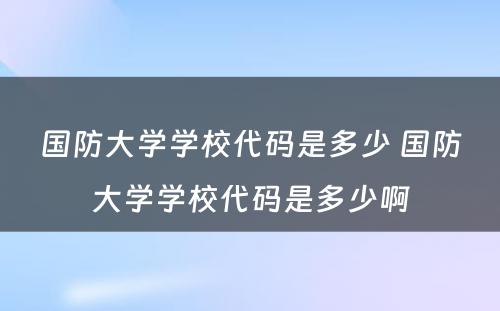 国防大学学校代码是多少 国防大学学校代码是多少啊