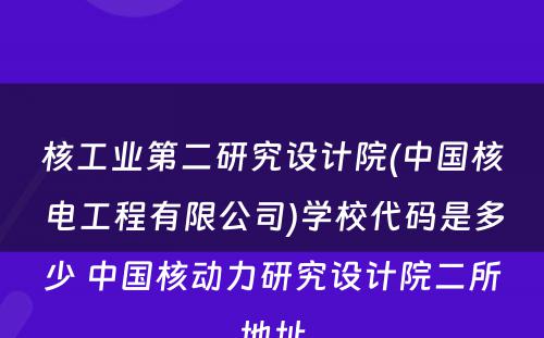 核工业第二研究设计院(中国核电工程有限公司)学校代码是多少 中国核动力研究设计院二所地址
