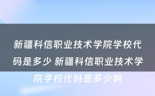 新疆科信职业技术学院学校代码是多少 新疆科信职业技术学院学校代码是多少啊