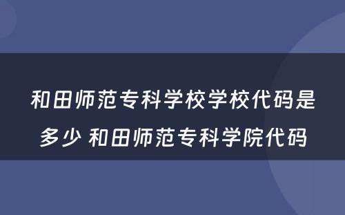 和田师范专科学校学校代码是多少 和田师范专科学院代码