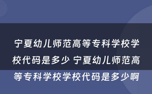 宁夏幼儿师范高等专科学校学校代码是多少 宁夏幼儿师范高等专科学校学校代码是多少啊