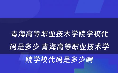 青海高等职业技术学院学校代码是多少 青海高等职业技术学院学校代码是多少啊