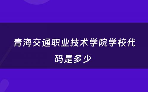 青海交通职业技术学院学校代码是多少 