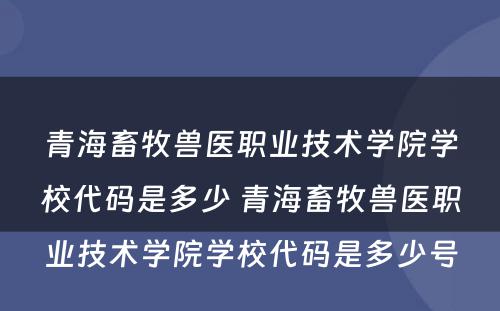 青海畜牧兽医职业技术学院学校代码是多少 青海畜牧兽医职业技术学院学校代码是多少号