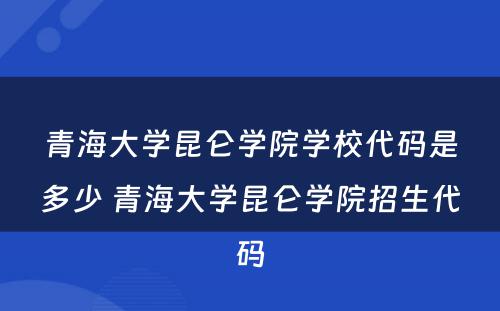 青海大学昆仑学院学校代码是多少 青海大学昆仑学院招生代码
