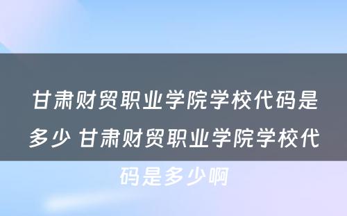 甘肃财贸职业学院学校代码是多少 甘肃财贸职业学院学校代码是多少啊