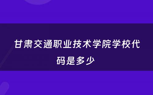 甘肃交通职业技术学院学校代码是多少 